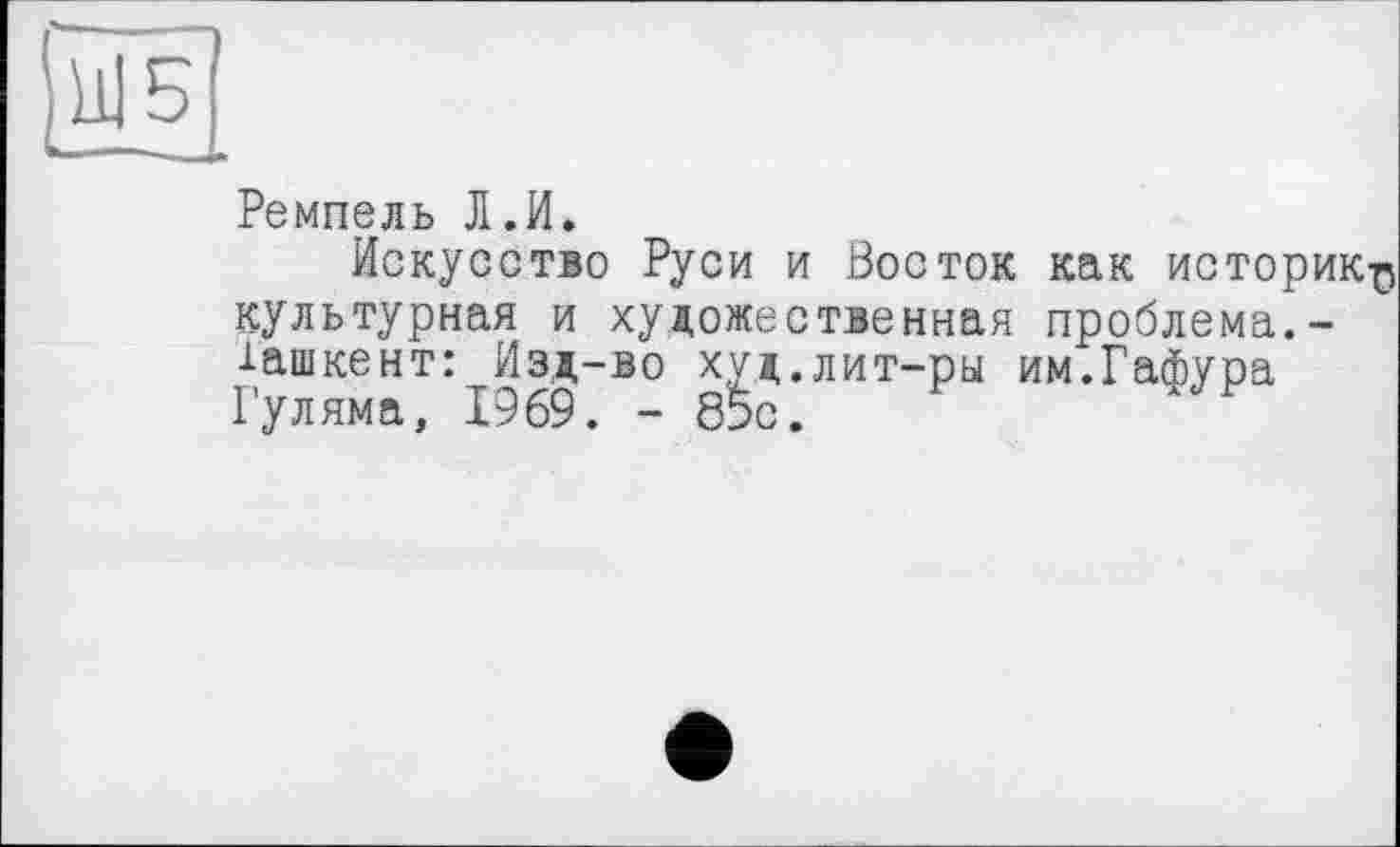 ﻿Ремпель Л.И.
Искусство Руси и Восток как историк^ культурная и художественная проблема.-іашкент: Изд-во худ.лит-ры им.Гафура Гуляма, 1969. - б5с.	Н